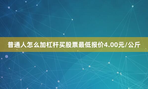 普通人怎么加杠杆买股票最低报价4.00元/公斤