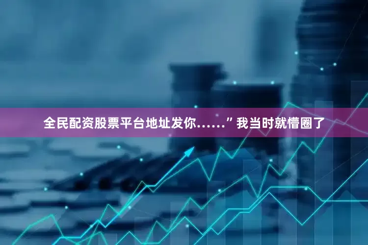 全民配资股票平台地址发你……”我当时就懵圈了