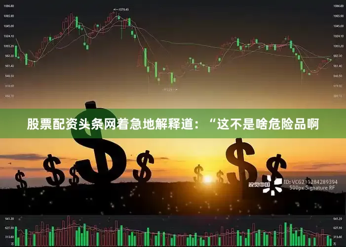 股票配资头条网着急地解释道：“这不是啥危险品啊