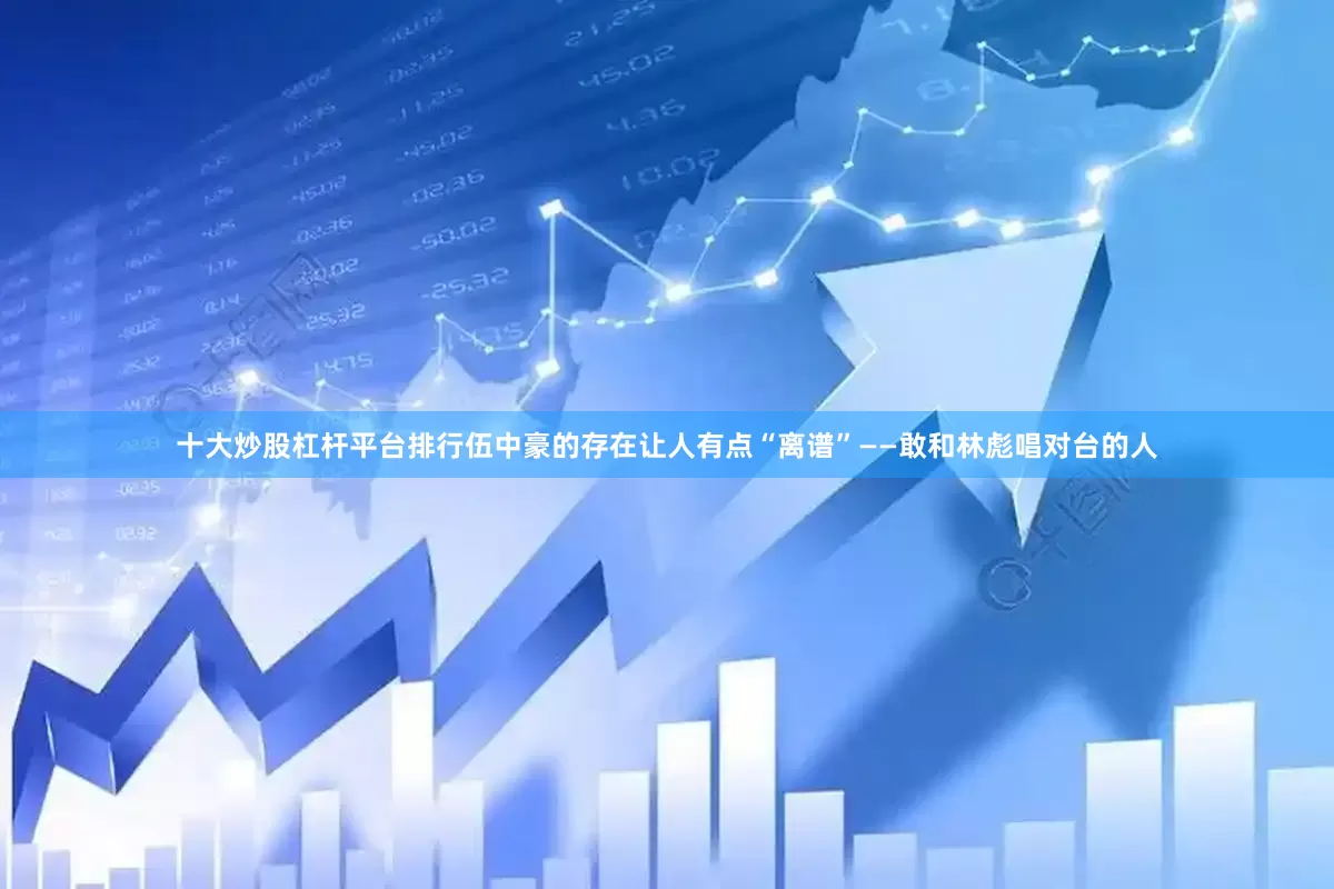 十大炒股杠杆平台排行伍中豪的存在让人有点“离谱”——敢和林彪唱对台的人